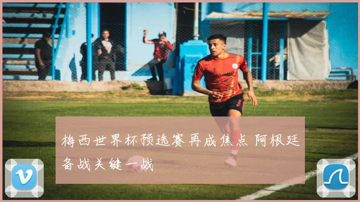 梅西世界杯预选赛再成焦点 阿根廷备战关键一战