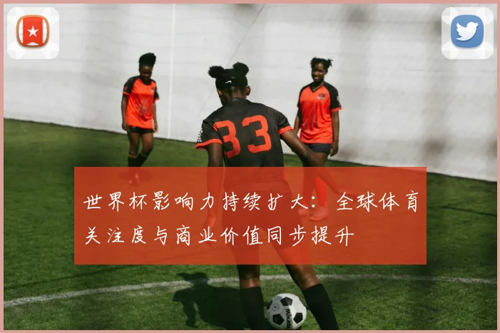 世界杯影响力持续扩大：全球体育关注度与商业价值同步提升
