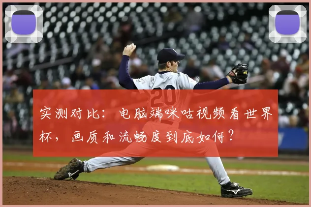 实测对比：电脑端咪咕视频看世界杯，画质和流畅度到底如何？