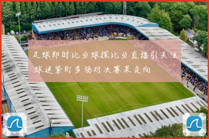 足球即时比分球探比分直播引关注 球迷紧盯多场对决赛果走向